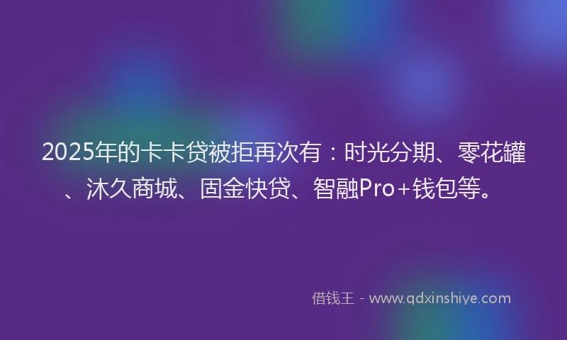 2025年的卡卡贷被拒再次有：时光分期、零花罐、沐久商城、固金快贷、智融Pro+钱包等。