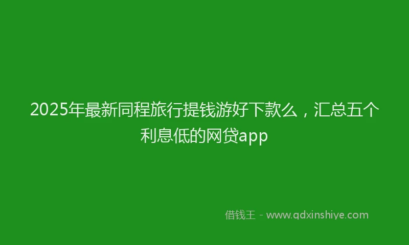 2025年最新同程旅行提钱游好下款么，汇总五个利息低的网贷app