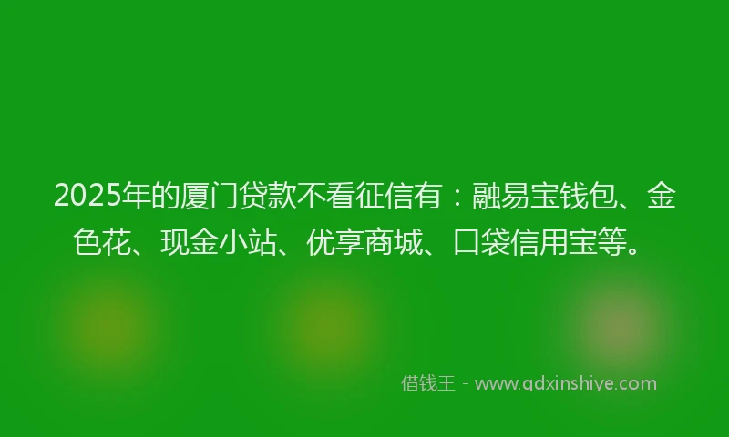 2025年的厦门贷款不看征信有：融易宝钱包、金色花、现金小站、优享商城、口袋信用宝等。