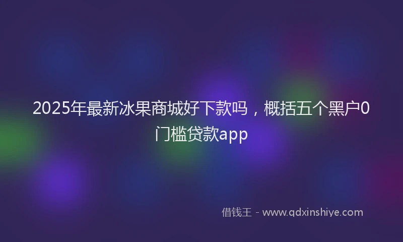 2025年最新冰果商城好下款吗，概括五个黑户0门槛贷款app
