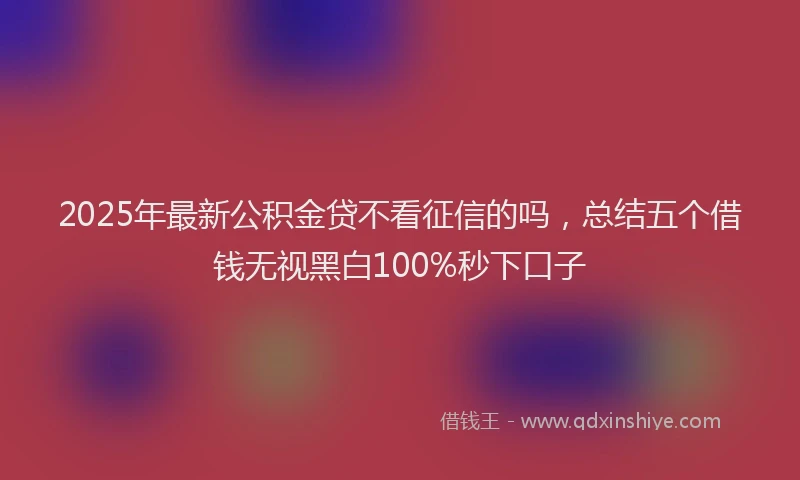 2025年最新公积金贷不看征信的吗，总结五个借钱无视黑白100%秒下口子
