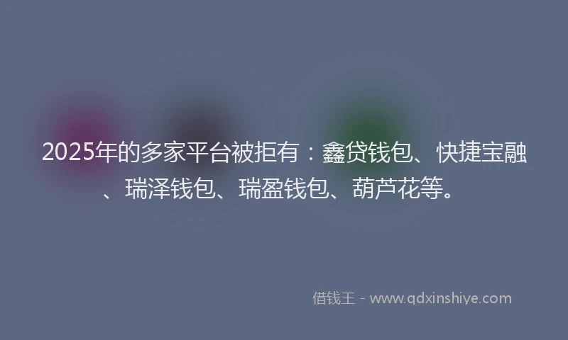 2025年的多家平台被拒有：鑫贷钱包、快捷宝融、瑞泽钱包、瑞盈钱包、葫芦花等。