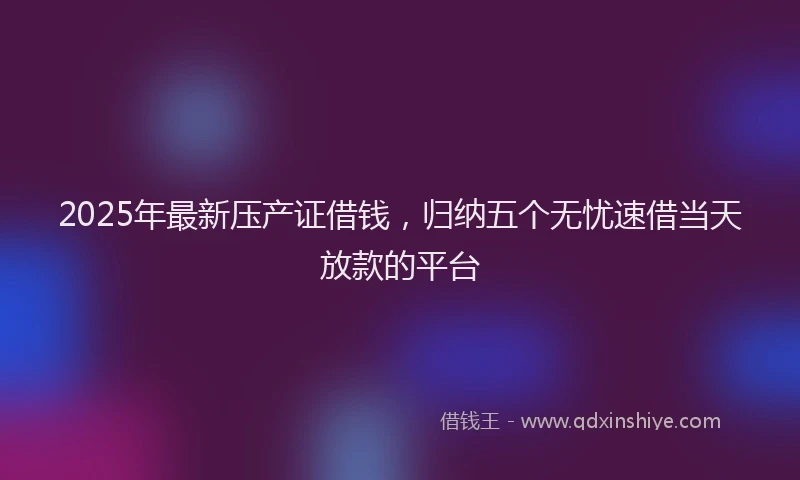 2025年最新压产证借钱，归纳五个无忧速借当天放款的平台
