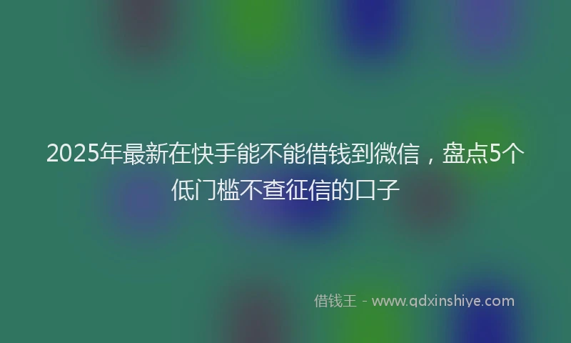 2025年最新在快手能不能借钱到微信，盘点5个低门槛不查征信的口子