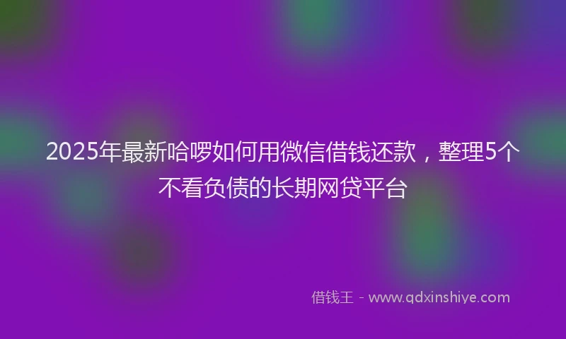 2025年最新哈啰如何用微信借钱还款，整理5个不看负债的长期网贷平台