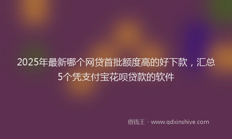2025年最新哪个网贷首批额度高的好下款，汇总5个凭支付宝花呗贷款的软件