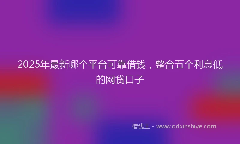 2025年最新哪个平台可靠借钱，整合五个利息低的网贷口子