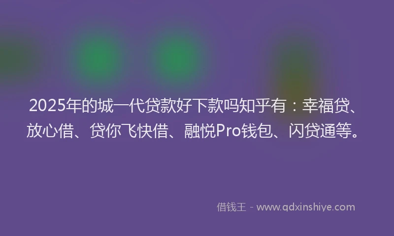 2025年的城一代贷款好下款吗知乎有：幸福贷、放心借、贷你飞快借、融悦Pro钱包、闪贷通等。