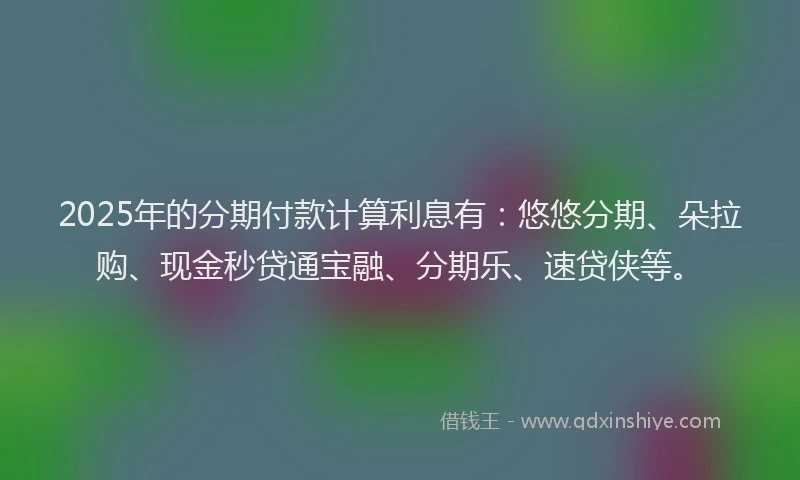 2025年的分期付款计算利息有：悠悠分期、朵拉购、现金秒贷通宝融、分期乐、速贷侠等。