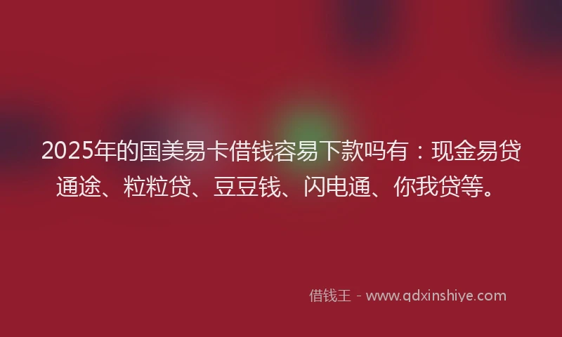 2025年的国美易卡借钱容易下款吗有：现金易贷通途、粒粒贷、豆豆钱、闪电通、你我贷等。