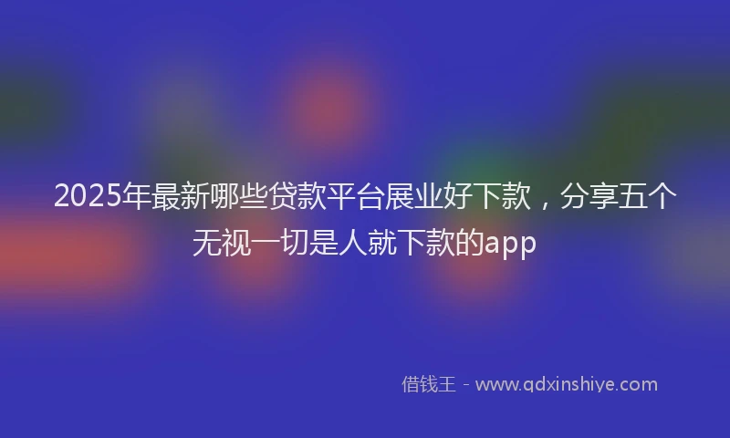 2025年最新哪些贷款平台展业好下款，分享五个无视一切是人就下款的app