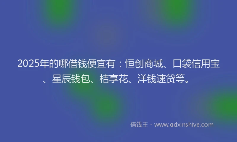 2025年的哪借钱便宜有：恒创商城、口袋信用宝、星辰钱包、桔享花、洋钱速贷等。