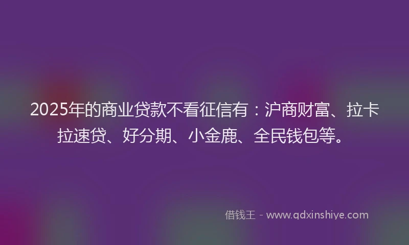 2025年的商业贷款不看征信有：沪商财富、拉卡拉速贷、好分期、小金鹿、全民钱包等。