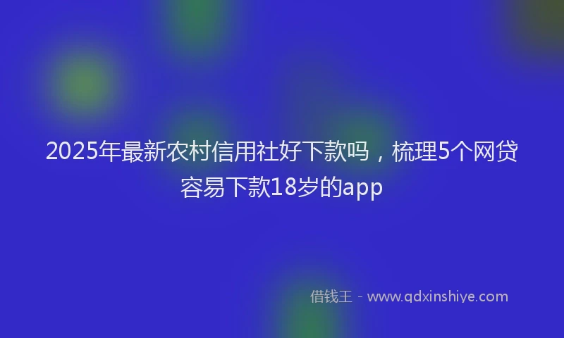 2025年最新农村信用社好下款吗，梳理5个网贷容易下款18岁的app
