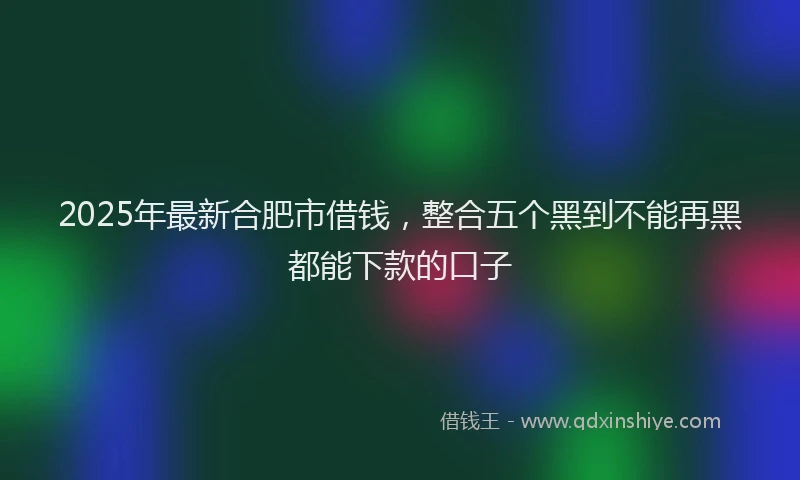 2025年最新合肥市借钱，整合五个黑到不能再黑都能下款的口子