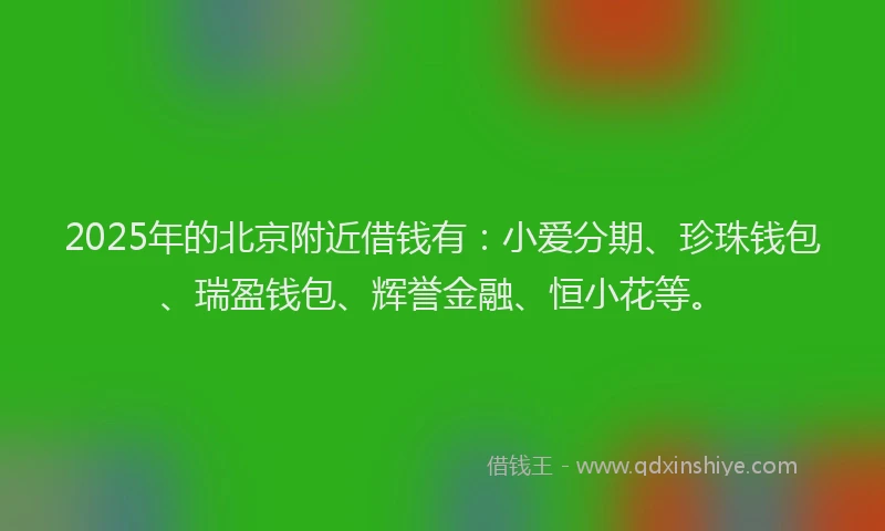 2025年的北京附近借钱有：小爱分期、珍珠钱包、瑞盈钱包、辉誉金融、恒小花等。