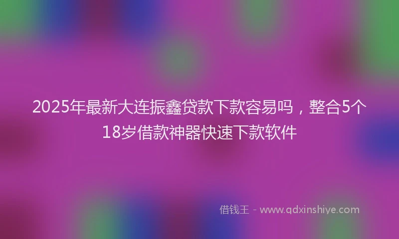 2025年最新大连振鑫贷款下款容易吗，整合5个18岁借款神器快速下款软件