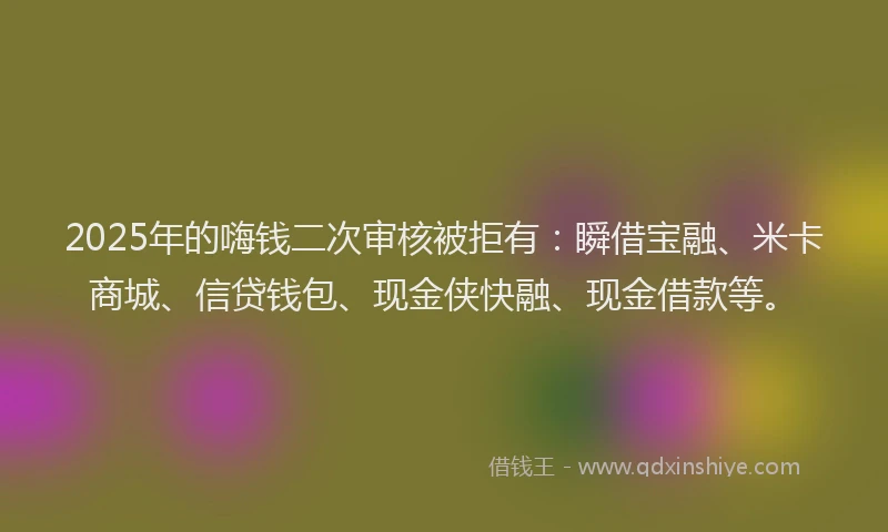 2025年的嗨钱二次审核被拒有：瞬借宝融、米卡商城、信贷钱包、现金侠快融、现金借款等。