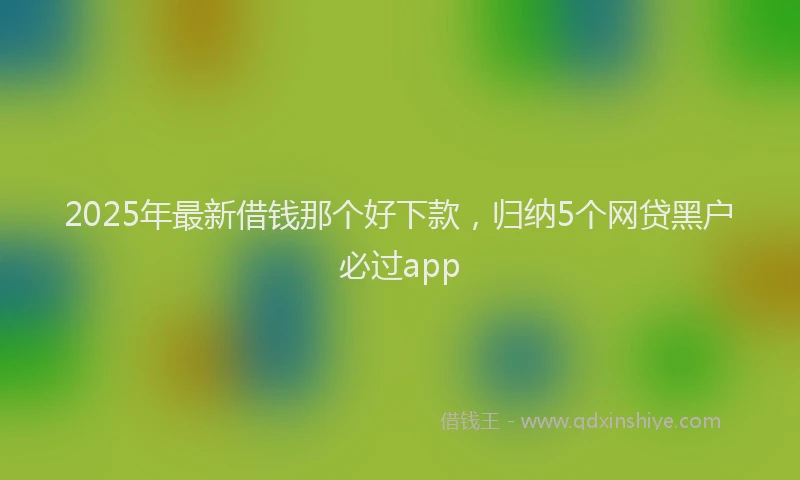 2025年最新借钱那个好下款，归纳5个网贷黑户必过app
