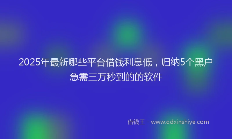 2025年最新哪些平台借钱利息低，归纳5个黑户急需三万秒到的的软件