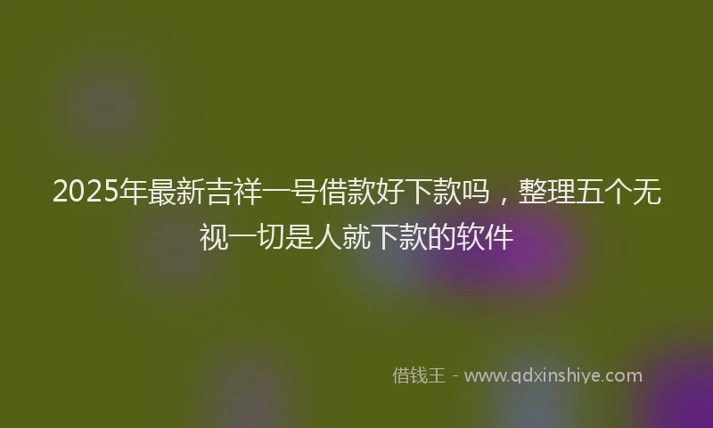 2025年最新吉祥一号借款好下款吗，整理五个无视一切是人就下款的软件