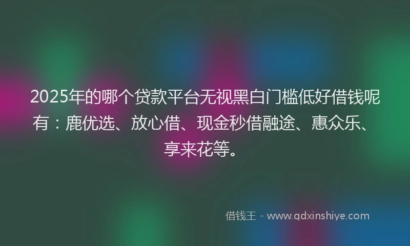 2025年的哪个贷款平台无视黑白门槛低好借钱呢有：鹿优选、放心借、现金秒借融途、惠众乐、享来花等。