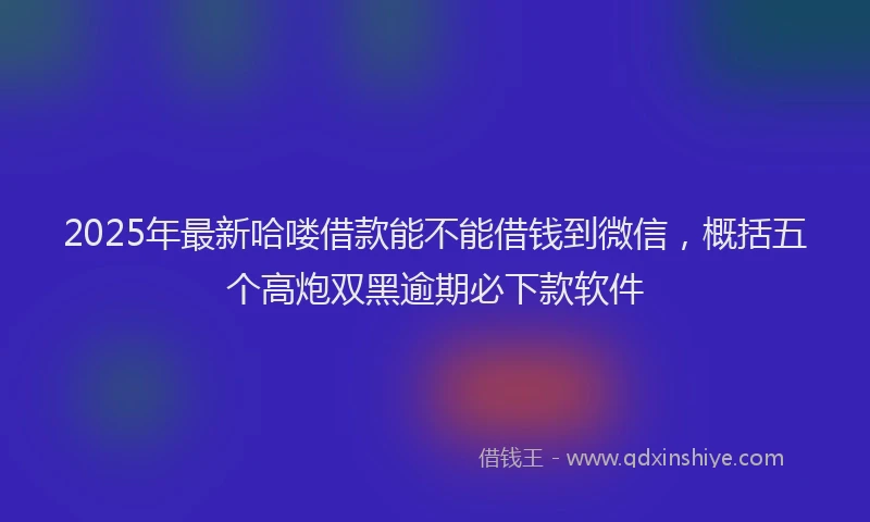 2025年最新哈喽借款能不能借钱到微信，概括五个高炮双黑逾期必下款软件