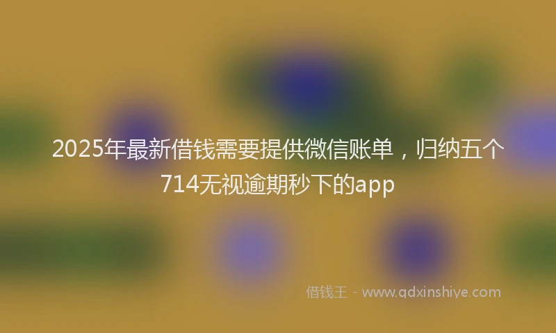 2025年最新借钱需要提供微信账单，归纳五个714无视逾期秒下的app