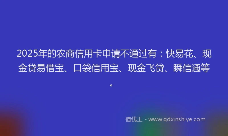 2025年的农商信用卡申请不通过有：快易花、现金贷易借宝、口袋信用宝、现金飞贷、瞬信通等。