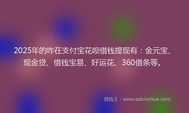 2025年的咋在支付宝花呗借钱提现有：金元宝、现金贷、借钱宝易、好运花、360借条等。