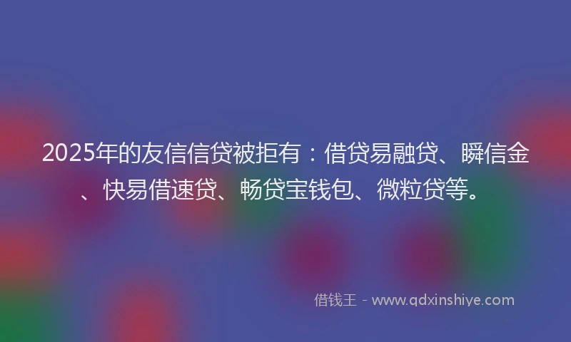 2025年的友信信贷被拒有：借贷易融贷、瞬信金、快易借速贷、畅贷宝钱包、微粒贷等。