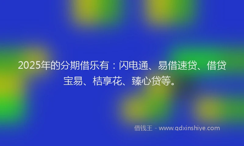 2025年的分期借乐有：闪电通、易借速贷、借贷宝易、桔享花、臻心贷等。