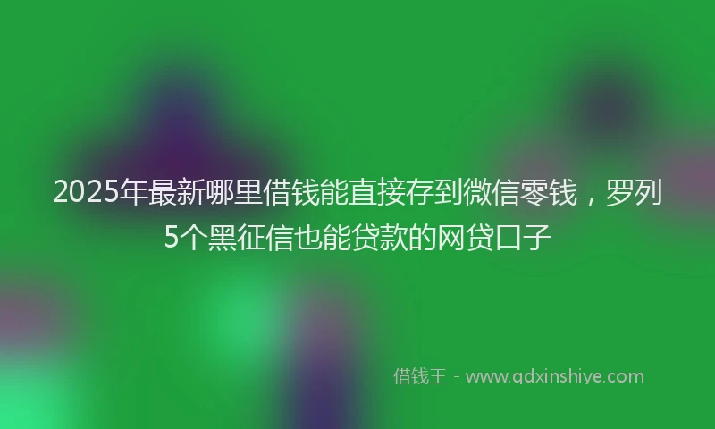 2025年最新哪里借钱能直接存到微信零钱，罗列5个黑征信也能贷款的网贷口子