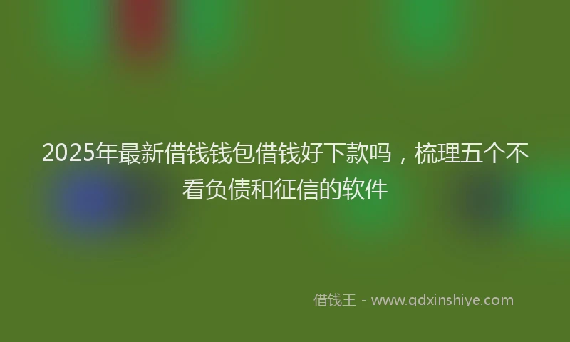 2025年最新借钱钱包借钱好下款吗，梳理五个不看负债和征信的软件