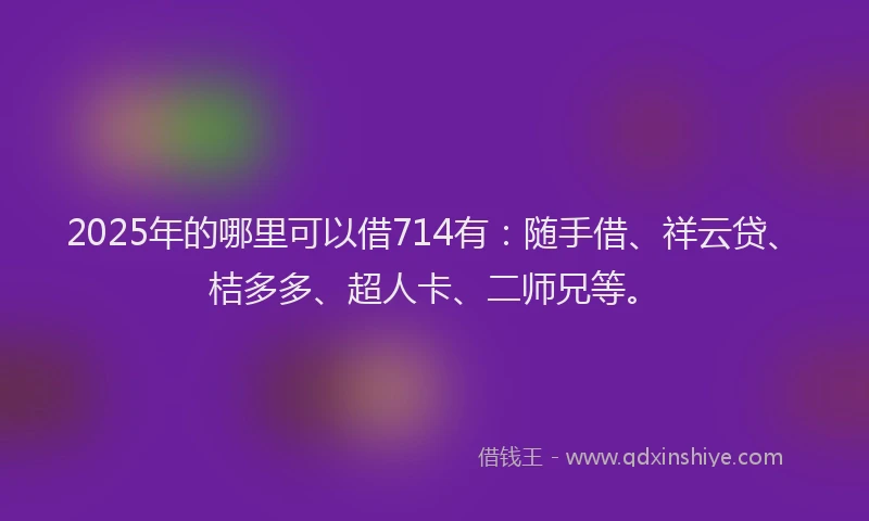 2025年的哪里可以借714有：随手借、祥云贷、桔多多、超人卡、二师兄等。