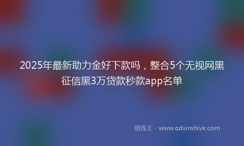 2025年最新助力金好下款吗，整合5个无视网黑征信黑3万贷款秒款app名单
