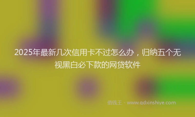 2025年最新几次信用卡不过怎么办，归纳五个无视黑白必下款的网贷软件