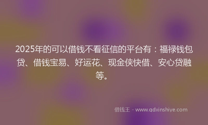 2025年的可以借钱不看征信的平台有：福禄钱包贷、借钱宝易、好运花、现金侠快借、安心贷融等。