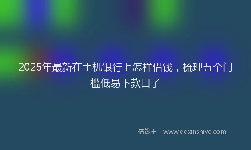 2025年最新在手机银行上怎样借钱，梳理五个门槛低易下款口子