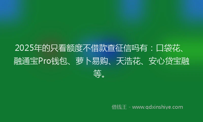 2025年的只看额度不借款查征信吗有：口袋花、融通宝Pro钱包、萝卜易购、天浩花、安心贷宝融等。