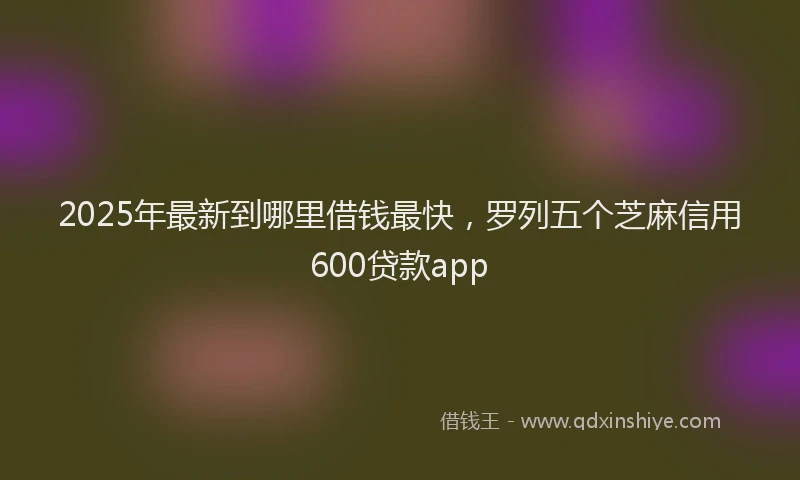 2025年最新到哪里借钱最快，罗列五个芝麻信用600贷款app