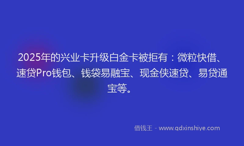 2025年的兴业卡升级白金卡被拒有：微粒快借、速贷Pro钱包、钱袋易融宝、现金侠速贷、易贷通宝等。