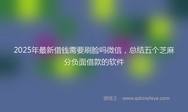 2025年最新借钱需要刷脸吗微信，总结五个芝麻分负面借款的软件