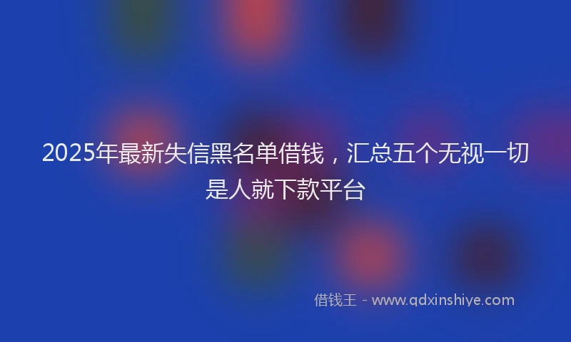 2025年最新失信黑名单借钱，汇总五个无视一切是人就下款平台