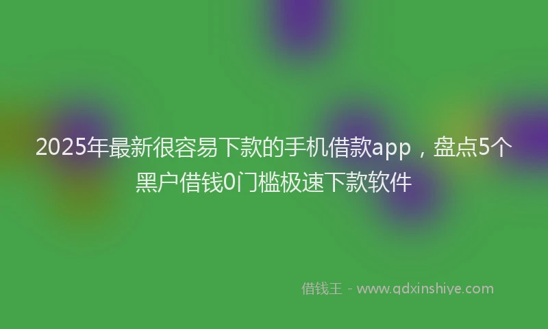 2025年最新很容易下款的手机借款app，盘点5个黑户借钱0门槛极速下款软件