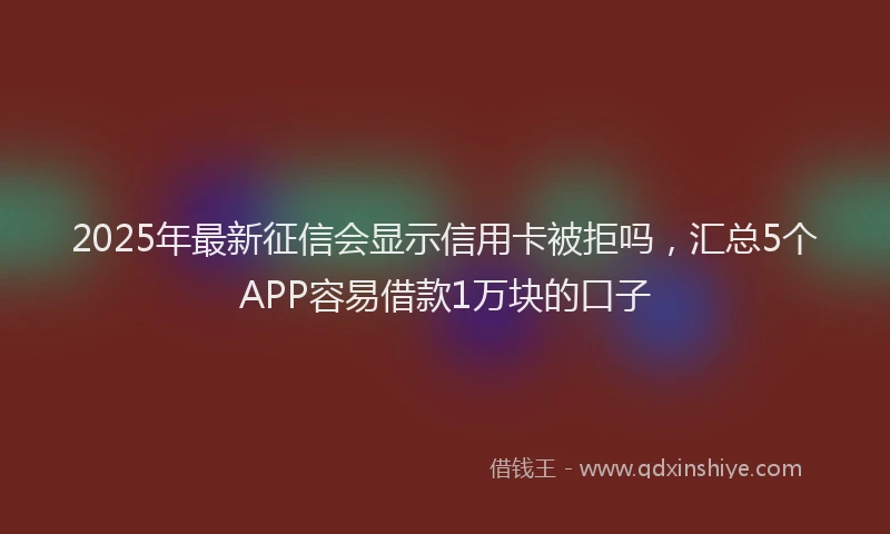 2025年最新征信会显示信用卡被拒吗，汇总5个APP容易借款1万块的口子