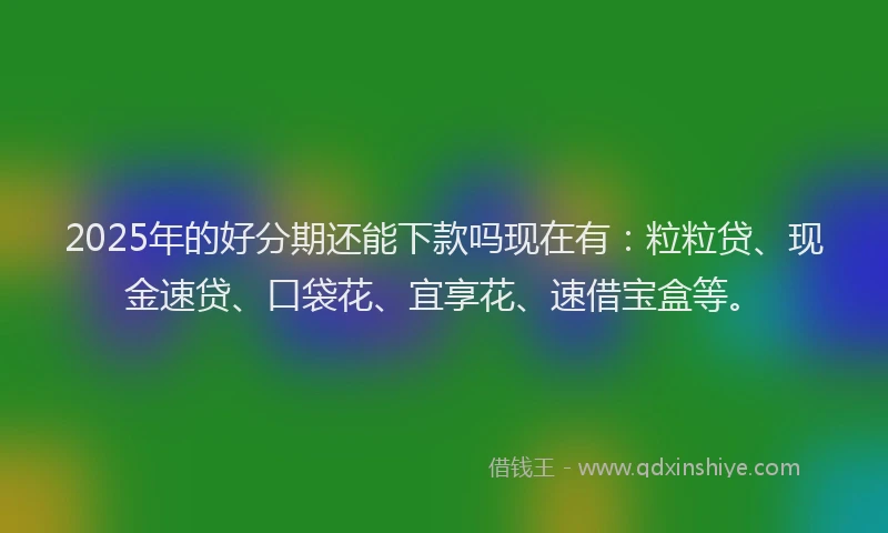 2025年的好分期还能下款吗现在有：粒粒贷、现金速贷、口袋花、宜享花、速借宝盒等。
