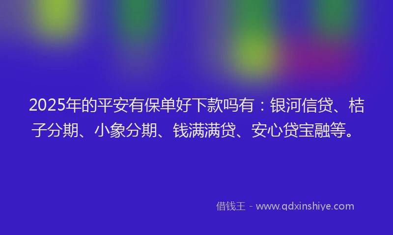 2025年的平安有保单好下款吗有：银河信贷、桔子分期、小象分期、钱满满贷、安心贷宝融等。