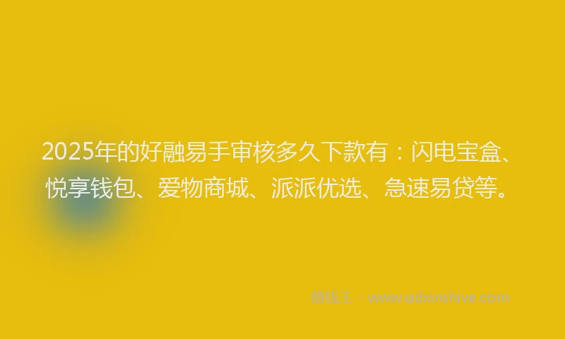 2025年的好融易手审核多久下款有：闪电宝盒、悦享钱包、爱物商城、派派优选、急速易贷等。