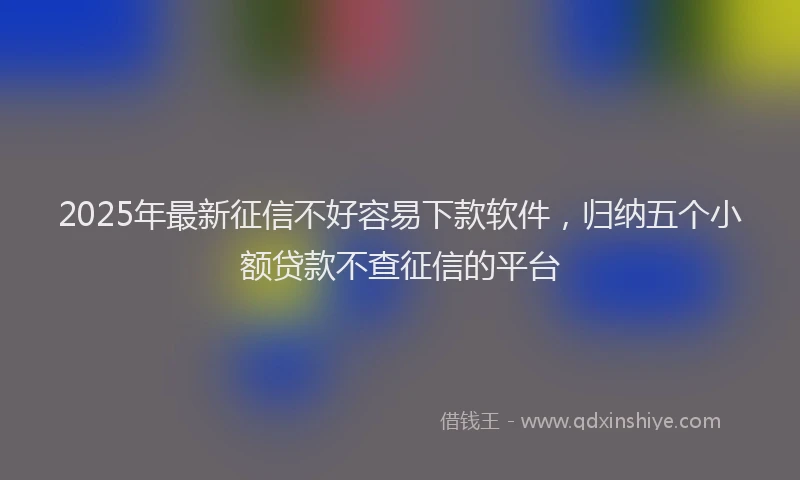 2025年最新征信不好容易下款软件，归纳五个小额贷款不查征信的平台